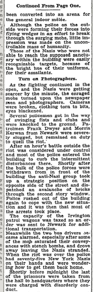g
Continued From Page One.
n
been converted into an arena for the general indoor mêlée.
Although the police on the outside were forming their forces into flying wedges in an effort to break through the surging mobs, little impression was made on the uncon-
trollable mass of humanity.
Those of the Nazis who were not
n
able to reach the supposed sanctuary within the building were easily recognizable
targets,
because of
the bright hue of their uniforms.
for their assailants.
Turn on
Photographers.
As the fighting continued in the
ol open,
and the Nazis were getting
si scarcer by the minute, the enraged mobs turned upon the newspaper men and photographers.
Cameras
were broken, clothing torn to bits, eyes blackened.
Several policemen got in the way
of swinging fists
were knocked to the ground.
Pa-
trolmen Frank Dwyer and Morris Kerwan from Newark were severely slugged, but remained on duty
0
e
to quell the riot.'
After an hour's battle outside the riot was considered under control and most of the police entered the building to curb the intermittent disturbances there.
Shortly after
the bulk of the police forces were withdrawn from
in front of the
building the anti-Nazi group took up a strategic
position
on the
opposite side of the street and dis-
2
paced
an avalanche of bricks
through the second story window.
Police rushed out of the building
e
again to cope with the new situation and it was then that most of the arrests took place.
The capacity of the Irvington
patrol wagons was taxed so an or-
der was sent to Newark for additional transportation.
Meanwhile the two bus drivers se-came alarmed, especially after some of the mob saturated their conveyances with stench bombs, and drove away leaving the Nazis stranded.
When the riot was over the police had seventy-five New York
Nazis
on their hands and were wondering how to get them back home.
Shortly before midnight the last of the prisoners were
taken from
the hall to headquarters where they were charged with disorderly co…