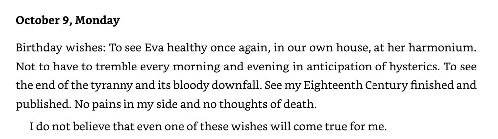 October 9, Monday
Birthday wishes: To see Eva healthy once again, in our own house, at her harmonium. Not to have to tremble every morning and evening in anticipation of hysterics. To see the end of the tyranny and its bloody downfall. See my Eighteenth Century finished and
published. No pains in my side and no thoughts of death.
I do not believe that even one of these wishes will come true for me.