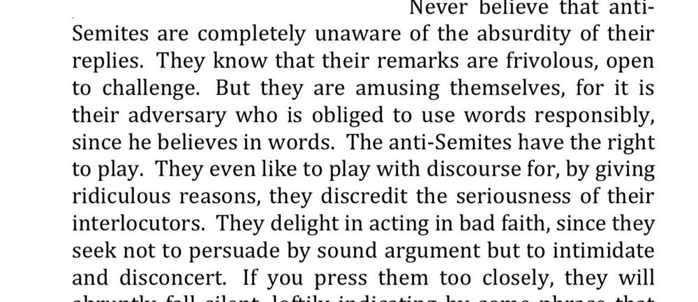 Never believe that anti-
Semites are completely unaware of the absurdity of their replies. They know that their remarks are frivolous, open to challenge. But they are amusing themselves, for it is their adversary who is obliged to use words responsibly, since he believes in words. The anti-Semites have the right to play. They even like to play with discourse for, by giving ridiculous reasons, they discredit the seriousness of their interlocutors. They delight in acting in bad faith, since they seek not to persuade by sound argument but to intimidate and disconcert. If you press them too closely, they will