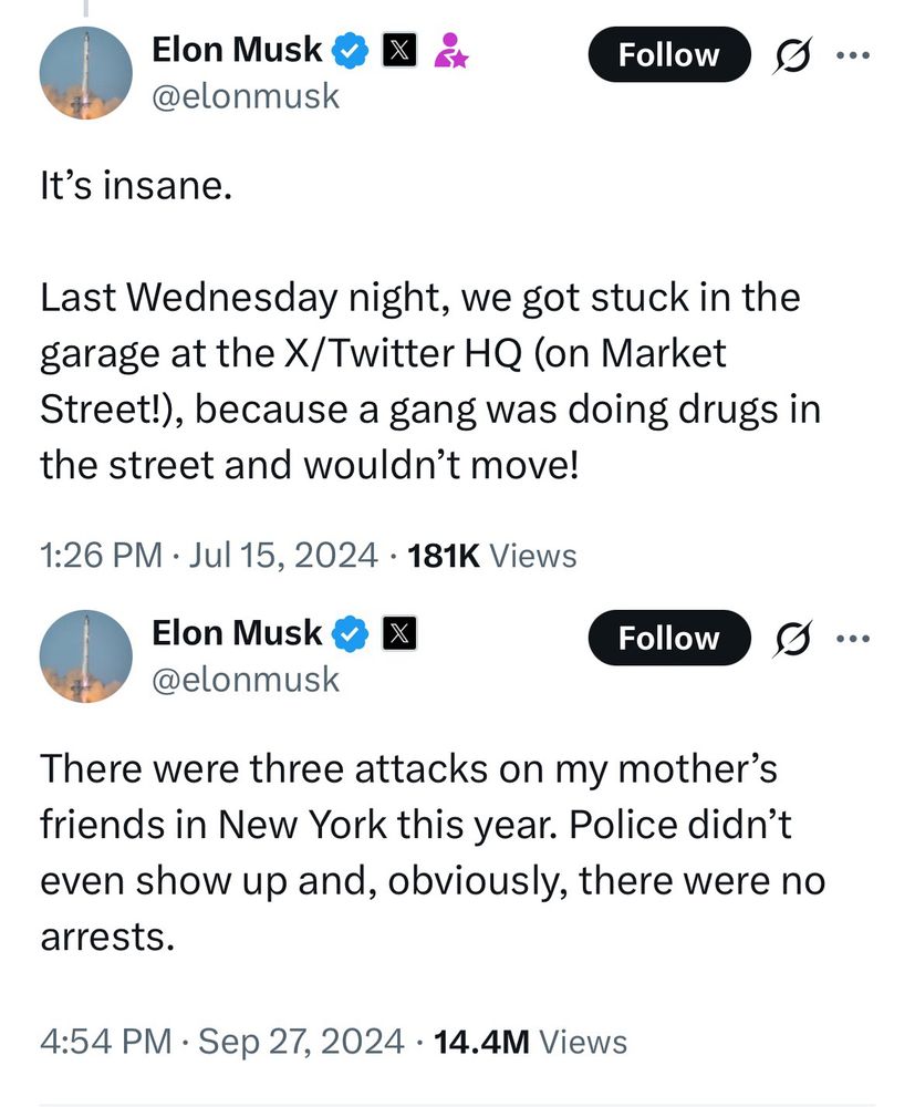 Elon Musk & X
2
@elonmusk
Follow
It's insane.
Last Wednesday night, we got stuck in the garage at the X/Twitter HQ (on Market Street!), because a gang was doing drugs in the street and wouldn't move!
1:26 PM • Jul 15, 2024 • 181K Views
Elon Musk & @elonmusk
Follow
There were three attacks on my mother's friends in New York this year. Police didn't even show up and, obviously, there were no arrests.
4:54 PM • Sep 27, 2024 • 14.4M Views
