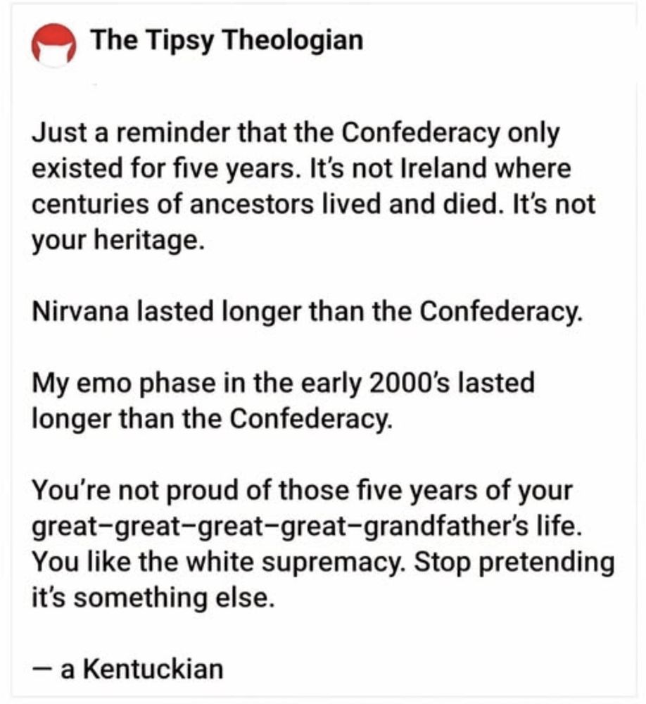 The Tipsy Theologian
Just a reminder that the Confederacy only existed for five years. It's not Ireland where centuries of ancestors lived and died. It's not your heritage.
Nirvana lasted longer than the Confederacy.
My emo phase in the early 2000's lasted longer than the Confederacy.
You're not proud of those five years of your great-great-great-great-grandfather's life.
You like the white supremacy. Stop pretending it's something else.
- a Kentuckian