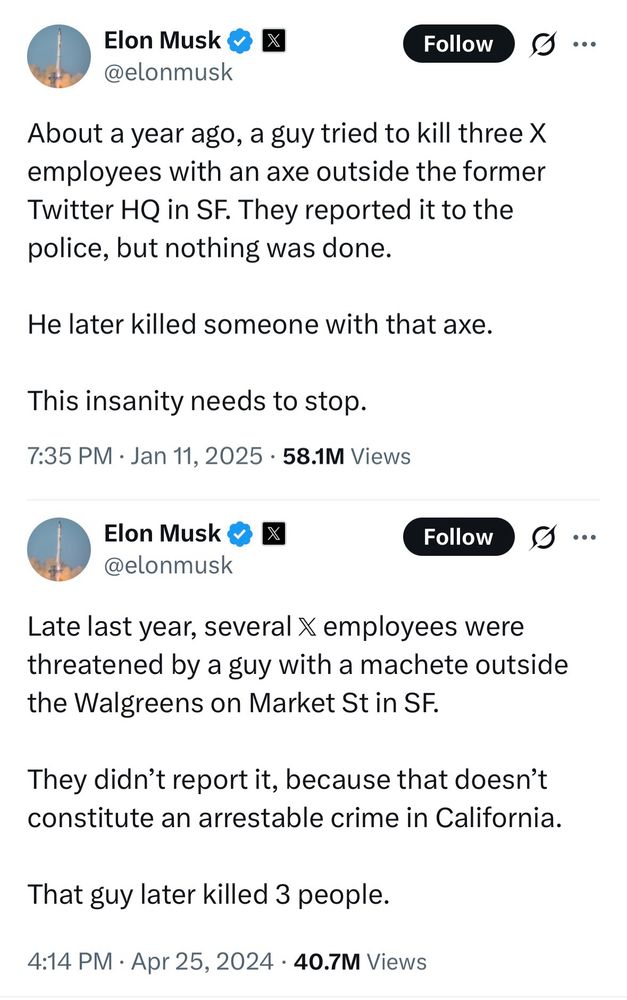Elon Musk posted a bunch of insane made-up garbage. 

& X @elonmusk
Follow
About a year ago, a guy tried to kill three X employees with an axe outside the former Twitter HQ in SF. They reported it to the police, but nothing was done.
He later killed someone with that axe.
This insanity needs to stop.
7:35 PM • Jan 11, 2025 • 58.1M Views
Elon Musk & X @elonmusk
Follow
Late last year, several X employees were threatened by a guy with a machete outside the Walgreens on Market St in SF.
They didn't report it, because that doesn't constitute an arrestable crime in California.
That guy later killed 3 people.
4:14 PM • Apr 25, 2024 • 40.7M Views
