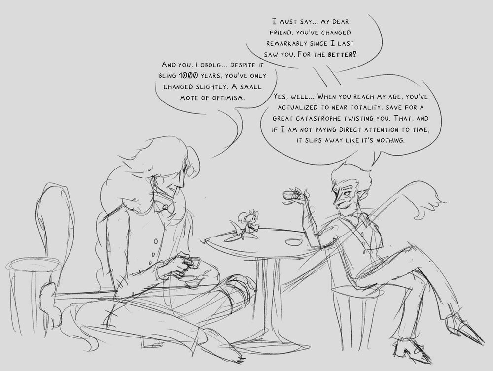 Panel 1 of a sketchy comic of Lobolg and AZ having a conversation over tea. Floette is seated on the table eating a biscuit.

Lobolg: I must say... my dear friend, you’ve changed remarkably since I last saw you. For the better!

AZ: And you, Lobolg... despite it being 1000 years, you’ve only changed slightly. A small mote of optimism.

Lobolg: Yes, well... When you reach my age, you’ve actualized to near totality, save for a great catastrophe twisting you. That, and if I am not paying direct attention to time, it slips away like it’s nothing.