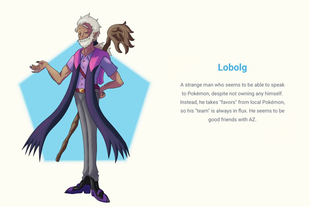 A fake screenshot of the Pokemon Legends: Z-A website, with a new (fake) character reveal: Lobolg. He's an older man with a beard and small pointed ears, wearing a light purple shirt, gray slacks, and a long shawl ending in claw-shaped fringe. On his back is a wooden staff. The blurb next to him reads:

A strange man who seems to be able to speak to pokemon, despite not owning any himself. Instead, he takes "favors" from local Pokemon, so his "team" is always in flux. He seems to be good friends with AZ.