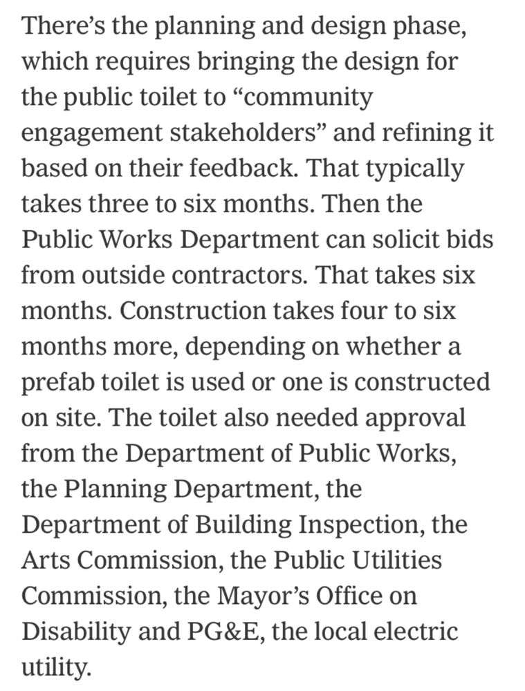 There's the planning and design phase, which requires bringing the design for the public toilet to "community engagement stakeholders" and refining it based on their feedback. That typically takes three to six months. Then the Public Works Department can solicit bids from outside contractors. That takes six months. Construction takes four to six months more, depending on whether a prefab toilet is used or one is constructed on site. The toilet also needed approval from the Department of Public Works, the Planning Department, the Department of Building Inspection, the Arts Commission, the Public Utilities Commission, the Mayor's Office on Disability and PG&E, the local electric utility.