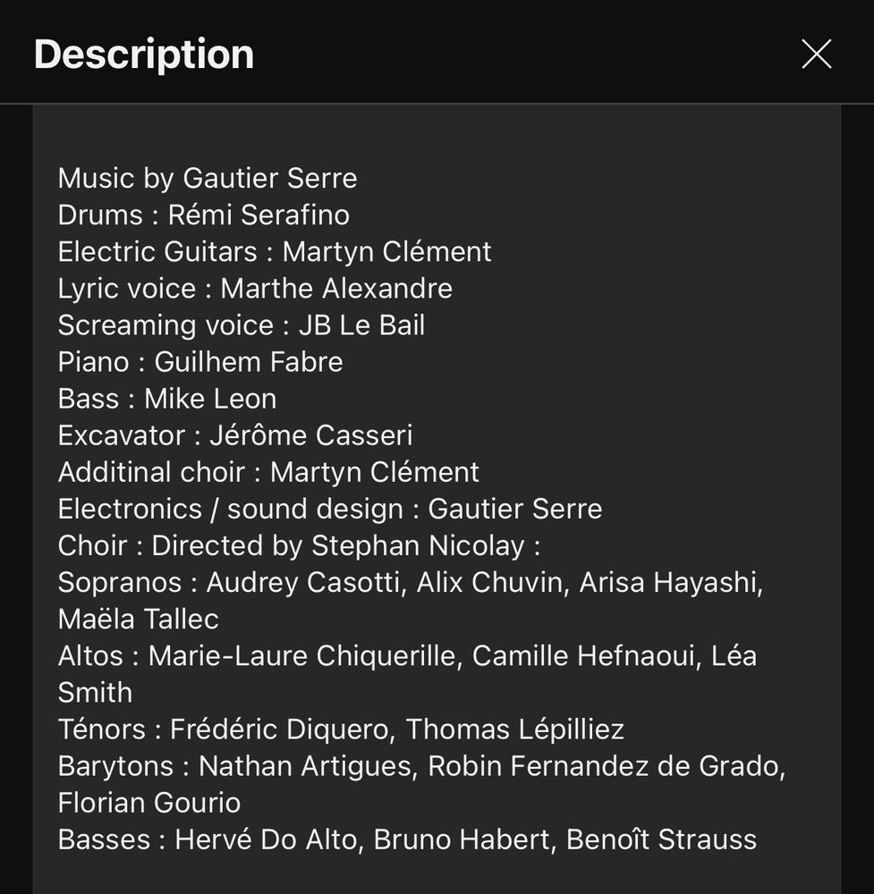 YouTube video description that reads: Music by Gautier Serre Drums : Rémi Serafino Electric Guitars : Martyn Clément Lyric voice : Marthe Alexandre Screaming voice : JB Le Bail Piano : Guilhem Fabre Bass : Mike Leon Excavator : Jérôme Casseri Additinal choir : Martyn Clément Electronics / sound design : Gautier Serre Choir : Directed by Stephan Nicolay : Sopranos : Audrey Casotti, Alix Chuvin, Arisa Hayashi, Maëla Tallec Altos : Marie-Laure Chiquerille, Camille Hefnaoui, Léa Smith Ténors : Frédéric Diquero, Thomas Lépilliez Barytons : Nathan Artigues, Robin Fernandez de Grado, Florian Gourio Basses : Hervé Do Alto, Bruno Habert, Benoît Strauss