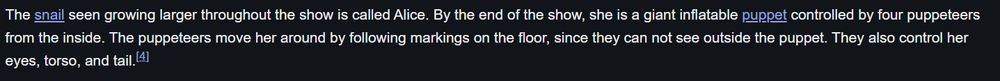 The snail seen growing larger throughout the show is called Alice. By the end of the show, she is a giant inflatable puppet controlled by four puppeteers from the inside. The puppeteers move her around by following markings on the floor, since they can not see outside the puppet. They also control her eyes, torso, and tail.