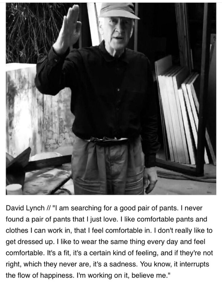 b&w photo of an older David Lynch, standing. He is quoted as saying:

“I am searching for a good pair of pants. I never found a pair of pants that I just love. I like comfortable pants and clothes I can work in, that I feel comfortable in. I don't really like to get dressed up. I like to wear the same thing every day and feel comfortable. It's a fit, it's a certain kind of feeling, and if they're not right, which they never are, it's a sadness. You know, it interrupts the flow of happiness. I'm working on it, believe me."