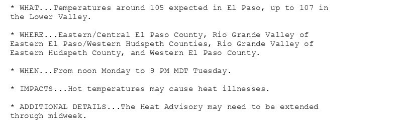 * WHAT...Temperatures around 105 expected in El Paso, up to 107 in
the Lower Valley.

* WHERE...Eastern/Central El Paso County, Rio Grande Valley of
Eastern El Paso/Western Hudspeth Counties, Rio Grande Valley of
Eastern Hudspeth County, and Western El Paso County.

* WHEN...From noon Monday to 9 PM MDT Tuesday.

* IMPACTS...Hot temperatures may cause heat illnesses.

* ADDITIONAL DETAILS...The Heat Advisory may need to be extended
through midweek.