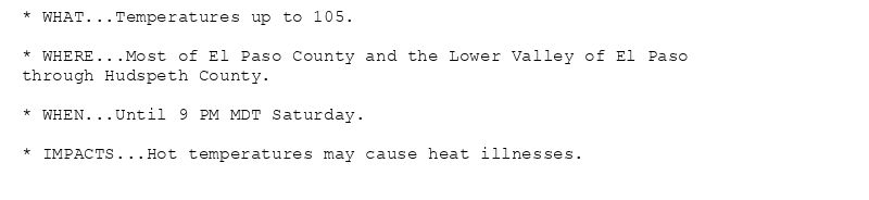 * WHAT...Temperatures up to 105.

* WHERE...Most of El Paso County and the Lower Valley of El Paso
through Hudspeth County.

* WHEN...Until 9 PM MDT Saturday.

* IMPACTS...Hot temperatures may cause heat illnesses.