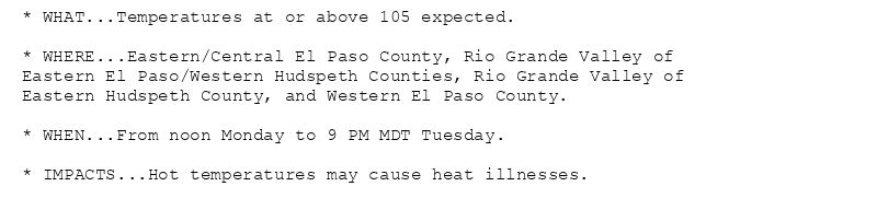 * WHAT...Temperatures at or above 105 expected.

* WHERE...Eastern/Central El Paso County, Rio Grande Valley of
Eastern El Paso/Western Hudspeth Counties, Rio Grande Valley of
Eastern Hudspeth County, and Western El Paso County.

* WHEN...From noon Monday to 9 PM MDT Tuesday.

* IMPACTS...Hot temperatures may cause heat illnesses.