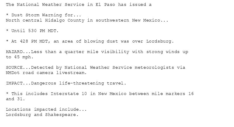 The National Weather Service in El Paso has issued a

* Dust Storm Warning for...
North central Hidalgo County in southwestern New Mexico...

* Until 530 PM MDT.

* At 428 PM MDT, an area of blowing dust was over Lordsburg.

HAZARD...Less than a quarter mile visibility with strong winds up
to 45 mph.

SOURCE...Detected by National Weather Service meteorologists via
NMDot road camera livestream.

IMPACT...Dangerous life-threatening travel.

* This includes Interstate 10 in New Mexico between mile markers 16
and 31.

Locations impacted include...
Lordsburg and Shakespeare.