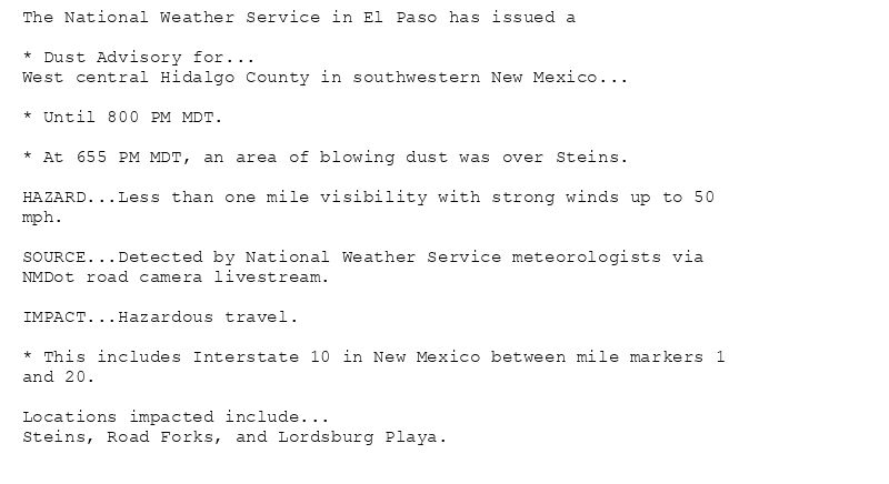 The National Weather Service in El Paso has issued a

* Dust Advisory for...
West central Hidalgo County in southwestern New Mexico...

* Until 800 PM MDT.

* At 655 PM MDT, an area of blowing dust was over Steins.

HAZARD...Less than one mile visibility with strong winds up to 50
mph.

SOURCE...Detected by National Weather Service meteorologists via
NMDot road camera livestream.

IMPACT...Hazardous travel.

* This includes Interstate 10 in New Mexico between mile markers 1
and 20.

Locations impacted include...
Steins, Road Forks, and Lordsburg Playa.