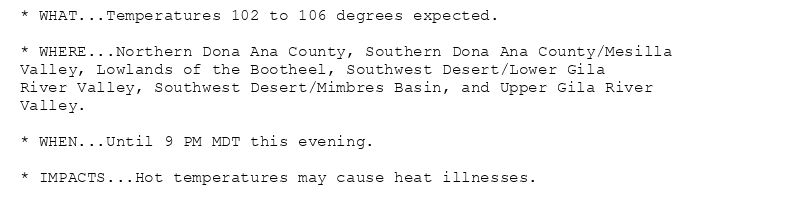* WHAT...Temperatures 102 to 106 degrees expected.

* WHERE...Northern Dona Ana County, Southern Dona Ana County/Mesilla
Valley, Lowlands of the Bootheel, Southwest Desert/Lower Gila
River Valley, Southwest Desert/Mimbres Basin, and Upper Gila River
Valley.

* WHEN...Until 9 PM MDT this evening.

* IMPACTS...Hot temperatures may cause heat illnesses.