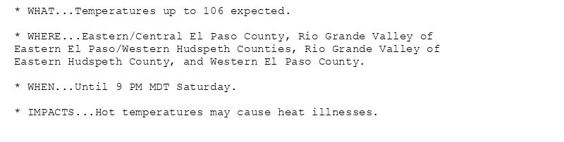 * WHAT...Temperatures up to 106 expected.

* WHERE...Eastern/Central El Paso County, Rio Grande Valley of
Eastern El Paso/Western Hudspeth Counties, Rio Grande Valley of
Eastern Hudspeth County, and Western El Paso County.

* WHEN...Until 9 PM MDT Saturday.

* IMPACTS...Hot temperatures may cause heat illnesses.