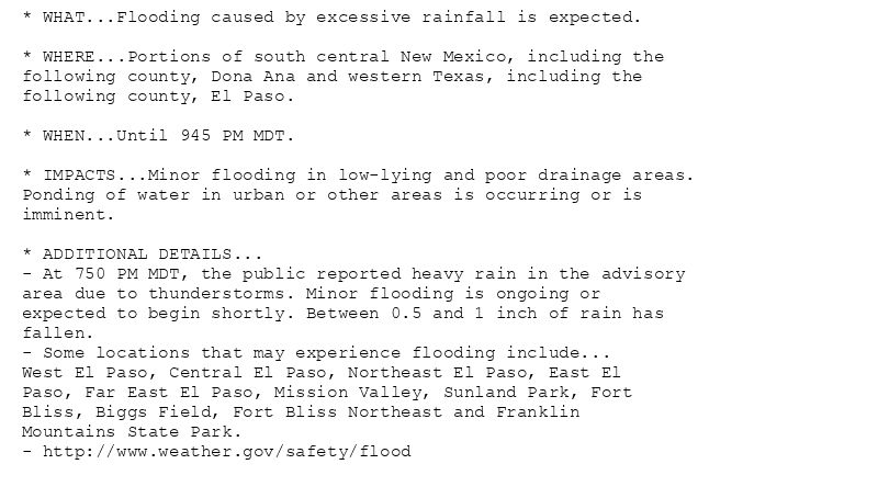 * WHAT...Flooding caused by excessive rainfall is expected.

* WHERE...Portions of south central New Mexico, including the
following county, Dona Ana and western Texas, including the
following county, El Paso.

* WHEN...Until 945 PM MDT.

* IMPACTS...Minor flooding in low-lying and poor drainage areas.
Ponding of water in urban or other areas is occurring or is
imminent.

* ADDITIONAL DETAILS...
- At 750 PM MDT, the public reported heavy rain in the advisory
area due to thunderstorms. Minor flooding is ongoing or
expected to begin shortly. Between 0.5 and 1 inch of rain has
fallen.
- Some locations that may experience flooding include...
West El Paso, Central El Paso, Northeast El Paso, East El
Paso, Far East El Paso, Mission Valley, Sunland Park, Fort
Bliss, Biggs Field, Fort Bliss Northeast and Franklin
Mountains State Park.
- http://www.weather.gov/safety/flood