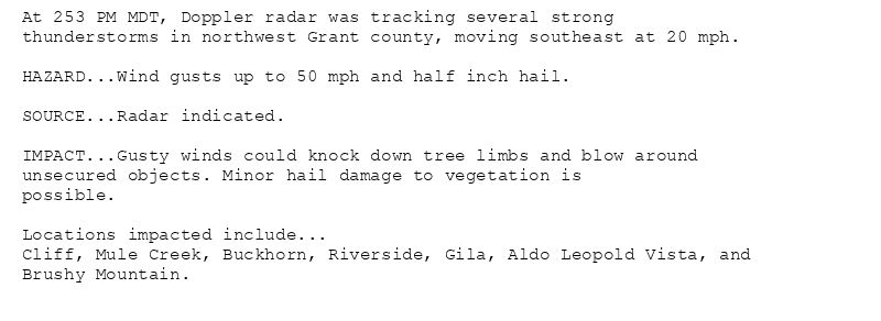 At 253 PM MDT, Doppler radar was tracking several strong
thunderstorms in northwest Grant county, moving southeast at 20 mph.

HAZARD...Wind gusts up to 50 mph and half inch hail.

SOURCE...Radar indicated.

IMPACT...Gusty winds could knock down tree limbs and blow around
unsecured objects. Minor hail damage to vegetation is
possible.

Locations impacted include...
Cliff, Mule Creek, Buckhorn, Riverside, Gila, Aldo Leopold Vista, and
Brushy Mountain.
