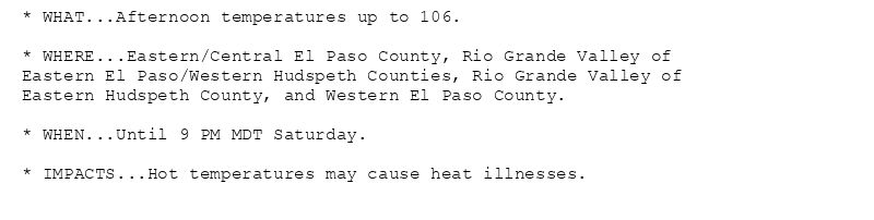 * WHAT...Afternoon temperatures up to 106.

* WHERE...Eastern/Central El Paso County, Rio Grande Valley of
Eastern El Paso/Western Hudspeth Counties, Rio Grande Valley of
Eastern Hudspeth County, and Western El Paso County.

* WHEN...Until 9 PM MDT Saturday.

* IMPACTS...Hot temperatures may cause heat illnesses.