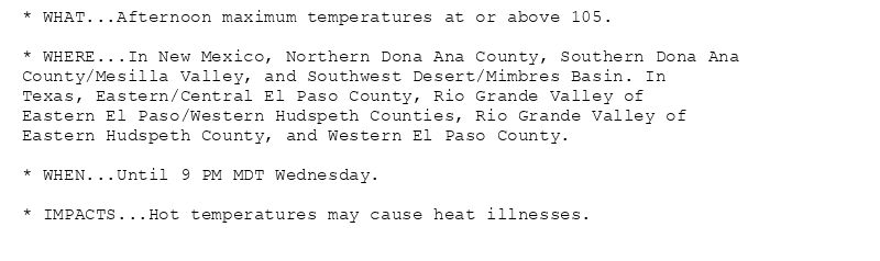* WHAT...Afternoon maximum temperatures at or above 105.

* WHERE...In New Mexico, Northern Dona Ana County, Southern Dona Ana
County/Mesilla Valley, and Southwest Desert/Mimbres Basin. In
Texas, Eastern/Central El Paso County, Rio Grande Valley of
Eastern El Paso/Western Hudspeth Counties, Rio Grande Valley of
Eastern Hudspeth County, and Western El Paso County.

* WHEN...Until 9 PM MDT Wednesday.

* IMPACTS...Hot temperatures may cause heat illnesses.