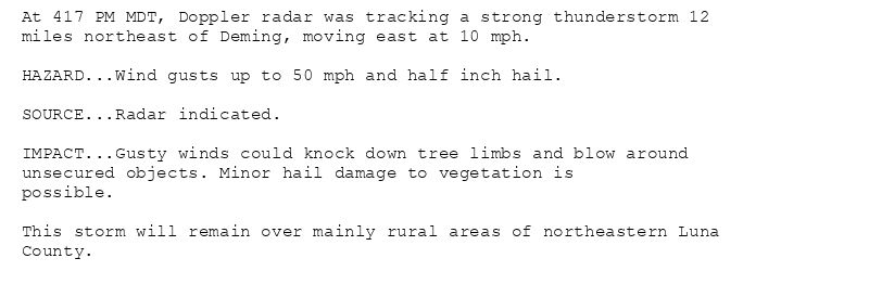 At 417 PM MDT, Doppler radar was tracking a strong thunderstorm 12
miles northeast of Deming, moving east at 10 mph.

HAZARD...Wind gusts up to 50 mph and half inch hail.

SOURCE...Radar indicated.

IMPACT...Gusty winds could knock down tree limbs and blow around
unsecured objects. Minor hail damage to vegetation is
possible.

This storm will remain over mainly rural areas of northeastern Luna
County.