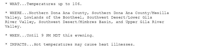 * WHAT...Temperatures up to 106.

* WHERE...Northern Dona Ana County, Southern Dona Ana County/Mesilla
Valley, Lowlands of the Bootheel, Southwest Desert/Lower Gila
River Valley, Southwest Desert/Mimbres Basin, and Upper Gila River
Valley.

* WHEN...Until 9 PM MDT this evening.

* IMPACTS...Hot temperatures may cause heat illnesses.