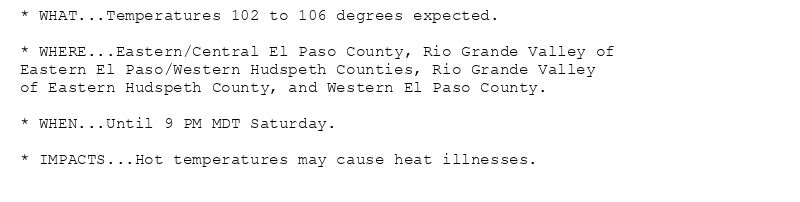 * WHAT...Temperatures 102 to 106 degrees expected.

* WHERE...Eastern/Central El Paso County, Rio Grande Valley of
Eastern El Paso/Western Hudspeth Counties, Rio Grande Valley
of Eastern Hudspeth County, and Western El Paso County.

* WHEN...Until 9 PM MDT Saturday.

* IMPACTS...Hot temperatures may cause heat illnesses.