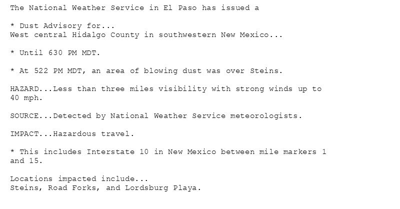 The National Weather Service in El Paso has issued a

* Dust Advisory for...
West central Hidalgo County in southwestern New Mexico...

* Until 630 PM MDT.

* At 522 PM MDT, an area of blowing dust was over Steins.

HAZARD...Less than three miles visibility with strong winds up to
40 mph.

SOURCE...Detected by National Weather Service meteorologists.

IMPACT...Hazardous travel.

* This includes Interstate 10 in New Mexico between mile markers 1
and 15.

Locations impacted include...
Steins, Road Forks, and Lordsburg Playa.
