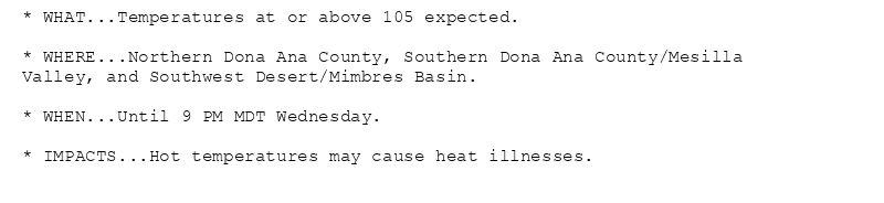 * WHAT...Temperatures at or above 105 expected.

* WHERE...Northern Dona Ana County, Southern Dona Ana County/Mesilla
Valley, and Southwest Desert/Mimbres Basin.

* WHEN...Until 9 PM MDT Wednesday.

* IMPACTS...Hot temperatures may cause heat illnesses.