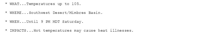 * WHAT...Temperatures up to 105.

* WHERE...Southwest Desert/Mimbres Basin.

* WHEN...Until 9 PM MDT Saturday.

* IMPACTS...Hot temperatures may cause heat illnesses.