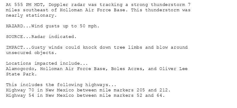 At 555 PM MDT, Doppler radar was tracking a strong thunderstorm 7
miles southeast of Holloman Air Force Base. This thunderstorm was
nearly stationary.

HAZARD...Wind gusts up to 50 mph.

SOURCE...Radar indicated.

IMPACT...Gusty winds could knock down tree limbs and blow around
unsecured objects.

Locations impacted include...
Alamogordo, Holloman Air Force Base, Boles Acres, and Oliver Lee
State Park.

This includes the following highways...
Highway 70 in New Mexico between mile markers 205 and 212.
Highway 54 in New Mexico between mile markers 52 and 64.