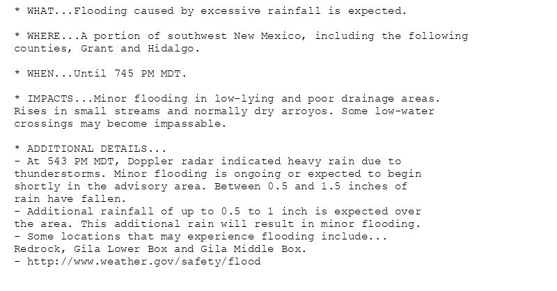 * WHAT...Flooding caused by excessive rainfall is expected.

* WHERE...A portion of southwest New Mexico, including the following
counties, Grant and Hidalgo.

* WHEN...Until 745 PM MDT.

* IMPACTS...Minor flooding in low-lying and poor drainage areas.
Rises in small streams and normally dry arroyos. Some low-water
crossings may become impassable.

* ADDITIONAL DETAILS...
- At 543 PM MDT, Doppler radar indicated heavy rain due to
thunderstorms. Minor flooding is ongoing or expected to begin
shortly in the advisory area. Between 0.5 and 1.5 inches of
rain have fallen.
- Additional rainfall of up to 0.5 to 1 inch is expected over
the area. This additional rain will result in minor flooding.
- Some locations that may experience flooding include...
Redrock, Gila Lower Box and Gila Middle Box.
- http://www.weather.gov/safety/flood