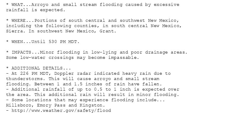 * WHAT...Arroyo and small stream flooding caused by excessive
rainfall is expected.

* WHERE...Portions of south central and southwest New Mexico,
including the following counties, in south central New Mexico,
Sierra. In southwest New Mexico, Grant.

* WHEN...Until 530 PM MDT.

* IMPACTS...Minor flooding in low-lying and poor drainage areas.
Some low-water crossings may become impassable.

* ADDITIONAL DETAILS...
- At 226 PM MDT, Doppler radar indicated heavy rain due to
thunderstorms. This will cause arroyo and small stream
flooding. Between 1 and 1.5 inches of rain have fallen.
- Additional rainfall of up to 0.5 to 1 inch is expected over
the area. This additional rain will result in minor flooding.
- Some locations that may experience flooding include...
Hillsboro, Emory Pass and Kingston.
- http://www.weather.gov/safety/flood