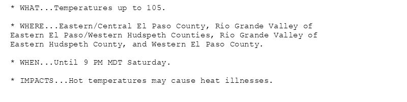 * WHAT...Temperatures up to 105.

* WHERE...Eastern/Central El Paso County, Rio Grande Valley of
Eastern El Paso/Western Hudspeth Counties, Rio Grande Valley of
Eastern Hudspeth County, and Western El Paso County.

* WHEN...Until 9 PM MDT Saturday.

* IMPACTS...Hot temperatures may cause heat illnesses.