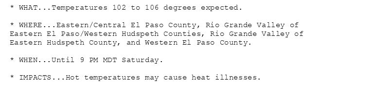* WHAT...Temperatures 102 to 106 degrees expected.

* WHERE...Eastern/Central El Paso County, Rio Grande Valley of
Eastern El Paso/Western Hudspeth Counties, Rio Grande Valley of
Eastern Hudspeth County, and Western El Paso County.

* WHEN...Until 9 PM MDT Saturday.

* IMPACTS...Hot temperatures may cause heat illnesses.