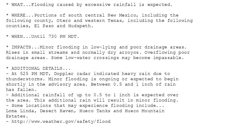 * WHAT...Flooding caused by excessive rainfall is expected.

* WHERE...Portions of south central New Mexico, including the
following county, Otero and western Texas, including the following
counties, El Paso and Hudspeth.

* WHEN...Until 730 PM MDT.

* IMPACTS...Minor flooding in low-lying and poor drainage areas.
Rises in small streams and normally dry arroyos. Overflowing poor
drainage areas. Some low-water crossings may become impassable.

* ADDITIONAL DETAILS...
- At 525 PM MDT, Doppler radar indicated heavy rain due to
thunderstorms. Minor flooding is ongoing or expected to begin
shortly in the advisory area. Between 0.5 and 1 inch of rain
has fallen.
- Additional rainfall of up to 0.5 to 1 inch is expected over
the area. This additional rain will result in minor flooding.
- Some locations that may experience flooding include...
Loma Linda, Desert Haven, Hueco Tanks and Hueco Mountain
Estates.
- http://www.weather.gov/safety/flood