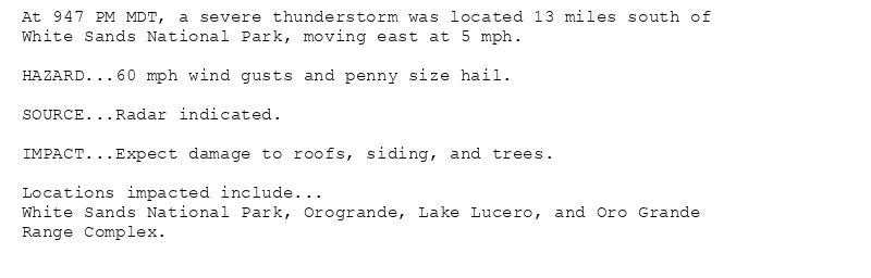 At 947 PM MDT, a severe thunderstorm was located 13 miles south of
White Sands National Park, moving east at 5 mph.

HAZARD...60 mph wind gusts and penny size hail.

SOURCE...Radar indicated.

IMPACT...Expect damage to roofs, siding, and trees.

Locations impacted include...
White Sands National Park, Orogrande, Lake Lucero, and Oro Grande
Range Complex.