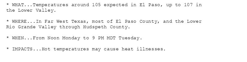 * WHAT...Temperatures around 105 expected in El Paso, up to 107 in
the Lower Valley.

* WHERE...In Far West Texas, most of El Paso County, and the Lower
Rio Grande Valley through Hudspeth County.

* WHEN...From Noon Monday to 9 PM MDT Tuesday.

* IMPACTS...Hot temperatures may cause heat illnesses.