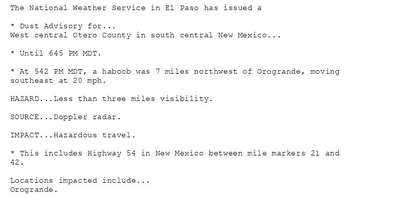 The National Weather Service in El Paso has issued a

* Dust Advisory for...
West central Otero County in south central New Mexico...

* Until 645 PM MDT.

* At 542 PM MDT, a haboob was 7 miles northwest of Orogrande, moving
southeast at 20 mph.

HAZARD...Less than three miles visibility.

SOURCE...Doppler radar.

IMPACT...Hazardous travel.

* This includes Highway 54 in New Mexico between mile markers 21 and
42.

Locations impacted include...
Orogrande.