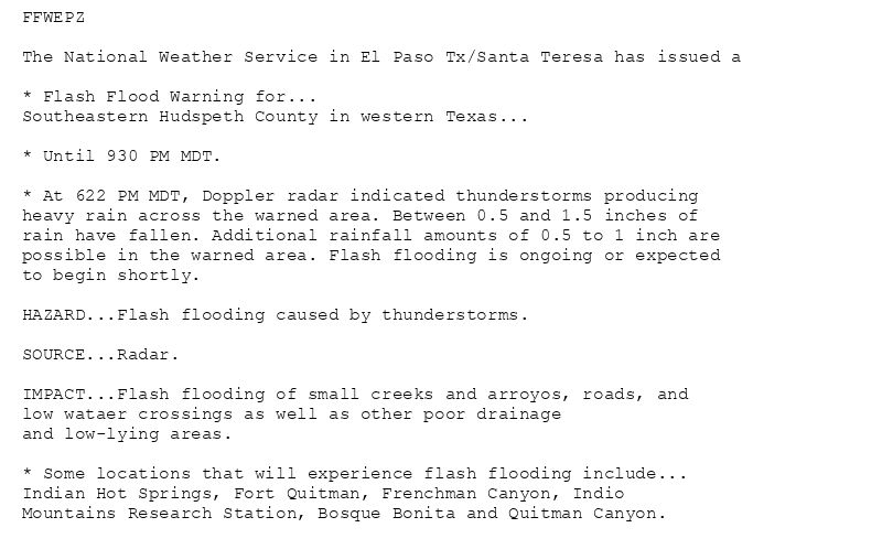 FFWEPZ

The National Weather Service in El Paso Tx/Santa Teresa has issued a

* Flash Flood Warning for...
Southeastern Hudspeth County in western Texas...

* Until 930 PM MDT.

* At 622 PM MDT, Doppler radar indicated thunderstorms producing
heavy rain across the warned area. Between 0.5 and 1.5 inches of
rain have fallen. Additional rainfall amounts of 0.5 to 1 inch are
possible in the warned area. Flash flooding is ongoing or expected
to begin shortly.

HAZARD...Flash flooding caused by thunderstorms.

SOURCE...Radar.

IMPACT...Flash flooding of small creeks and arroyos, roads, and
low wataer crossings as well as other poor drainage
and low-lying areas.

* Some locations that will experience flash flooding include...
Indian Hot Springs, Fort Quitman, Frenchman Canyon, Indio
Mountains Research Station, Bosque Bonita and Quitman Canyon.