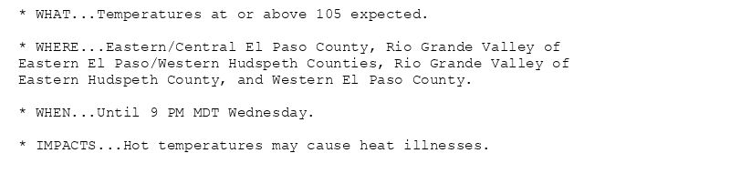 * WHAT...Temperatures at or above 105 expected.

* WHERE...Eastern/Central El Paso County, Rio Grande Valley of
Eastern El Paso/Western Hudspeth Counties, Rio Grande Valley of
Eastern Hudspeth County, and Western El Paso County.

* WHEN...Until 9 PM MDT Wednesday.

* IMPACTS...Hot temperatures may cause heat illnesses.