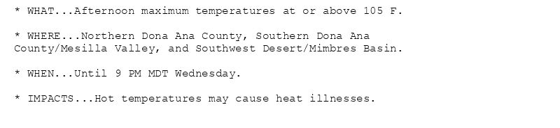 * WHAT...Afternoon maximum temperatures at or above 105 F.

* WHERE...Northern Dona Ana County, Southern Dona Ana
County/Mesilla Valley, and Southwest Desert/Mimbres Basin.

* WHEN...Until 9 PM MDT Wednesday.

* IMPACTS...Hot temperatures may cause heat illnesses.