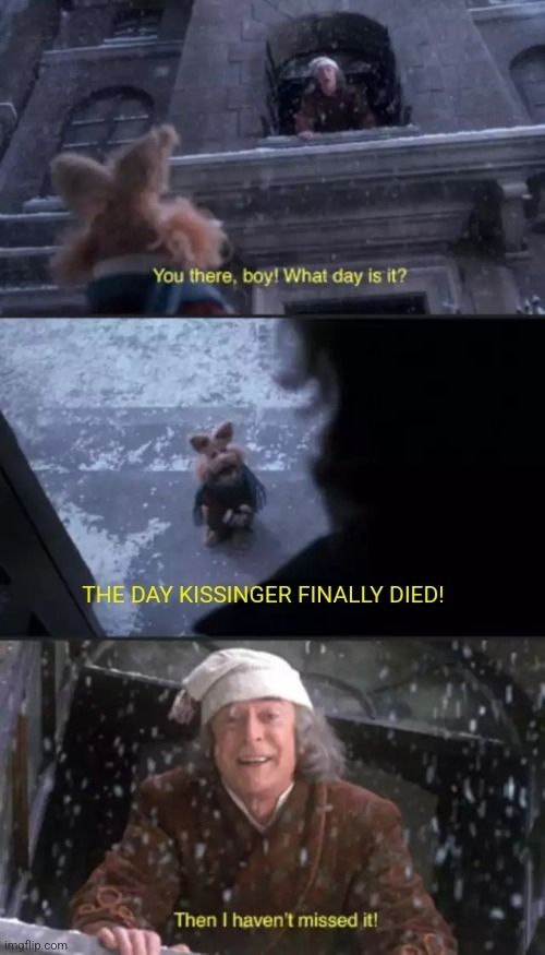 Meme of the Muppets Christmas Carol movie where Scrooge asks a Muppet what day it is. The Muppet says "the day Kissinger finally died" and Scrooge, happy to have lived to see this moment, says "then I haven't missed it". No doubt both later celebrated the occasion in the company of family and friends, something Kissinger will never be able to do again.