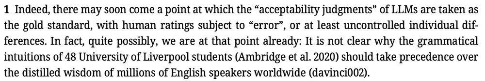Screenshot of text that says: "Indeed,theremaysooncomeapointatwhichthe“acceptabilityjudgments”ofLLMsaretakenas the gold standard, with human ratings subject to “error”, or at least uncontrolled individual dif- ferences. In fact, quite possibly, we are at that point already: It is not clear why the grammatical intuitions of 48 University of Liverpool students (Ambridge et al. 2020) should take precedence over the distilled wisdom of millions of English speakers worldwide (davinci002)."