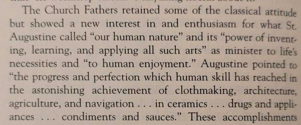 The Church Fathers retained some of the classical attitude but showed a new interest in and enthusiasm for what St. Augustine called "our human nature" and its "power of invent- ing, learning, and applying all such arts" as minister to life's necessities and "to human enjoyment." Augustine pointed to "the progress and perfection which human skill has reached in the astonishing achievement of clothmaking, architecture, agriculture, and navigation ... in ceramics drugs and appliances... condiments and sauces."