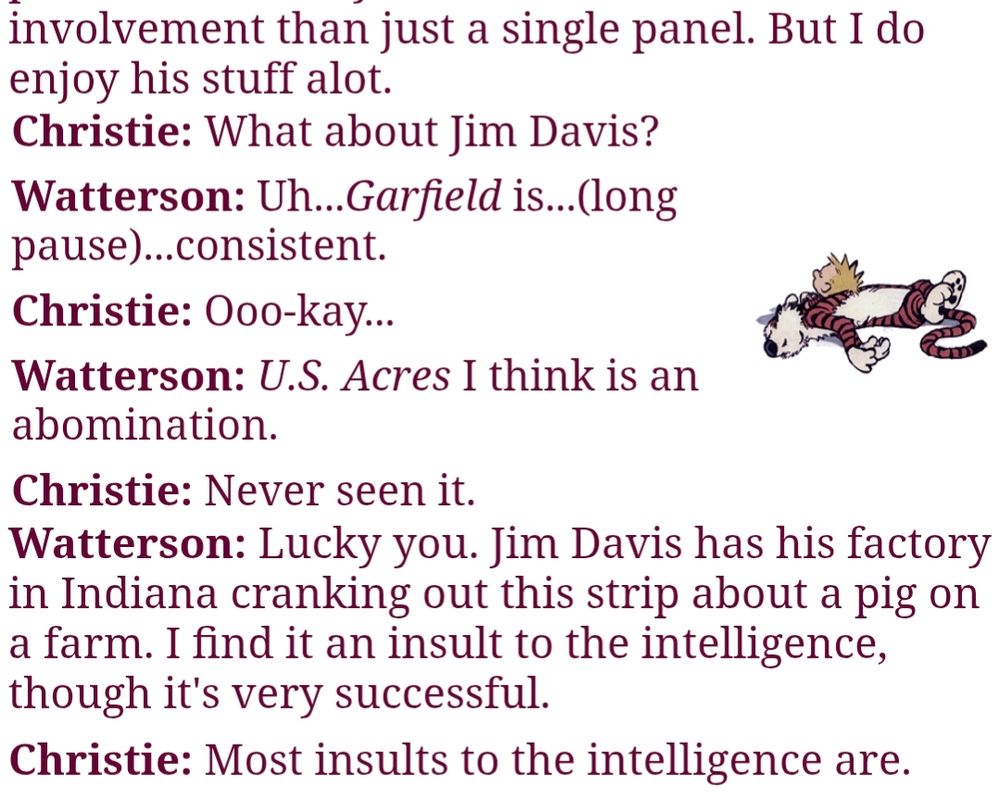 But I do enjoy his stuff alot.
Christie: What about Jim Davis?
Watterson: Uh...Garfield is...(long pause)...consistent.

Christie: Ooo-kay...

Watterson: U.S. Acres I think is an abomination.

Christie: Never seen it.


Watterson: Lucky you. Jim Davis has his factory in Indiana cranking out this strip about a pig on a farm. I find it an insult to the intelligence, though it's very successful.

Christie: Most insults to the intelligence are.