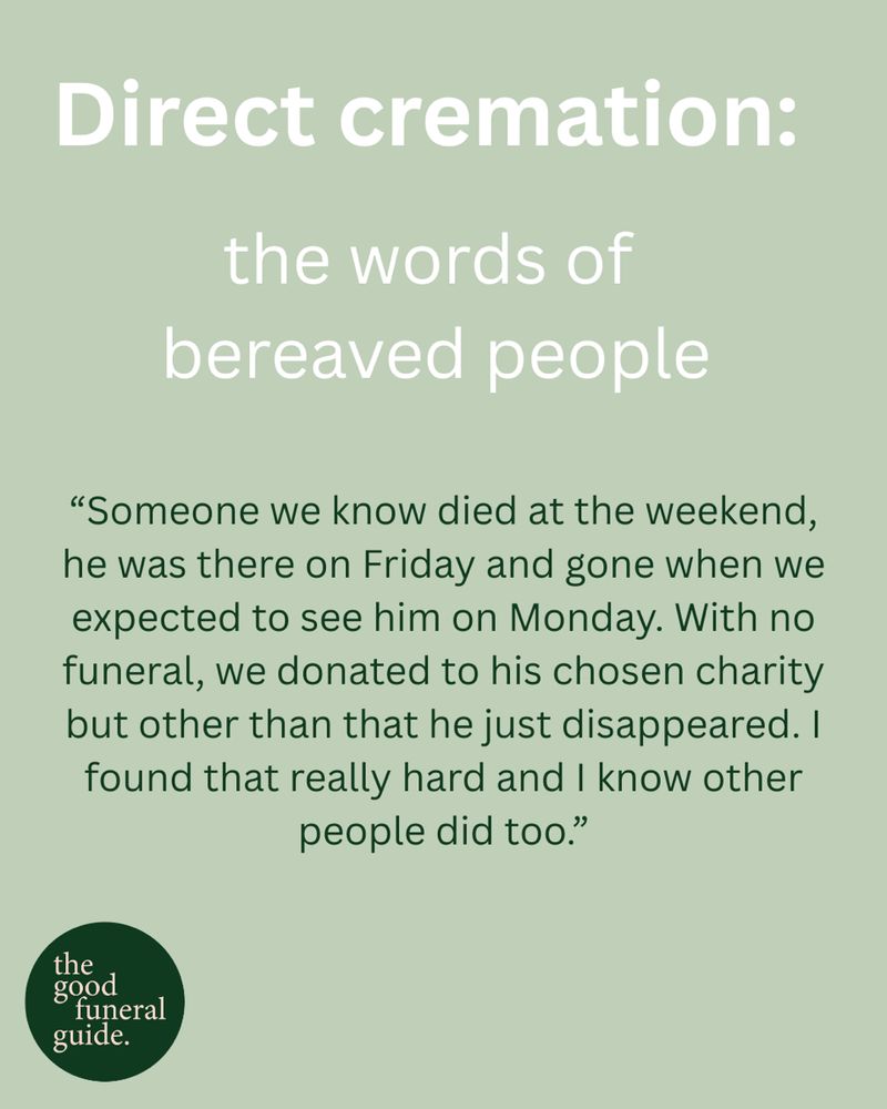 A quote on a pale green background. The quote reads: ‘Direct cremation. The words of bereaved people. 

“Someone we know died at the weekend, he was there on Friday and gone when we expected to see him on Monday. With no funeral, we donated to his chosen charity but other than that he just disappeared. I found that really hard and I know other people did too.”