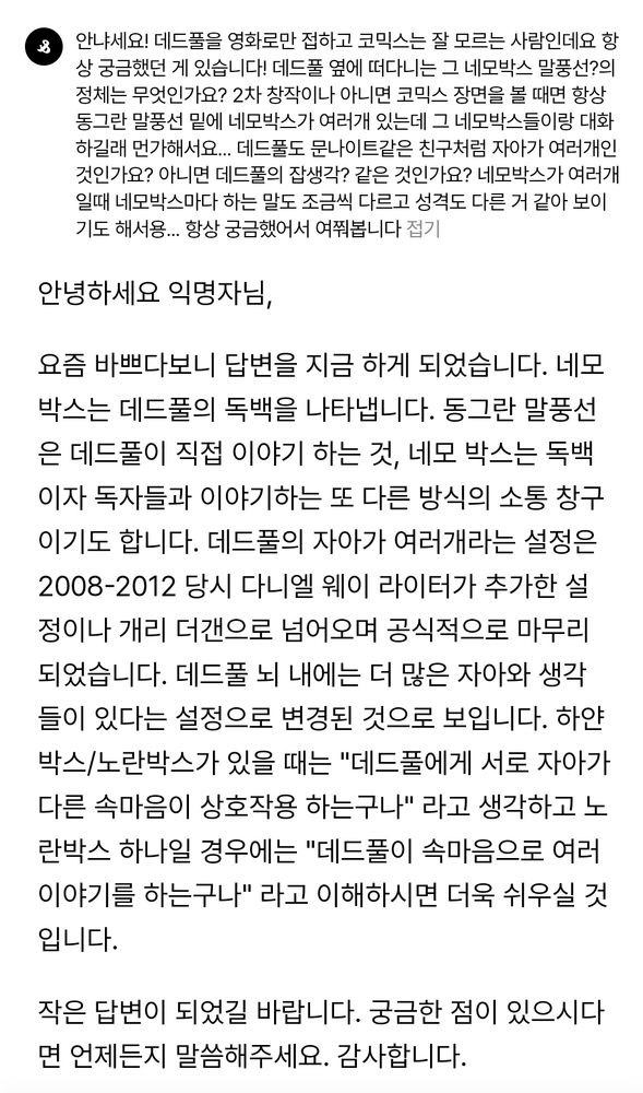 데드풀 박스에 대한 질문 답변: 

안녕하세요 익명자님,

요즘 바쁘다보니 답변을 지금 하게 되었습니다. 네모박스는 데드풀의 독백을 나타냅니다. 동그란 말풍선은 데드풀이 직접 이야기 하는 것, 네모 박스는 독백이자 독자들과 이야기하는 또 다른 방식의 소통 창구이기도 합니다. 데드풀의 자아가 여러개라는 설정은 2008-2012 당시 다니엘 웨이 라이터가 추가한 설정이나 개리 더갠으로 넘어오며 공식적으로 마무리 되었습니다. 데드풀 뇌 내에는 더 많은 자아와 생각들이 있다는 설정으로 변경된 것으로 보입니다. 하얀박스/노란박스가 있을 때는 "데드풀에게 서로 자아가 다른 속마음이 상호작용 하는구나" 라고 생각하고 노란박스 하나일 경우에는 "데드풀이 속마음으로 여러 이야기를 하는구나" 라고 이해하시면 더욱 쉬우실 것입니다.

작은 답변이 되었길 바랍니다. 궁금한 점이 있으시다면 언제든지 말씀해주세요. 감사합니다.