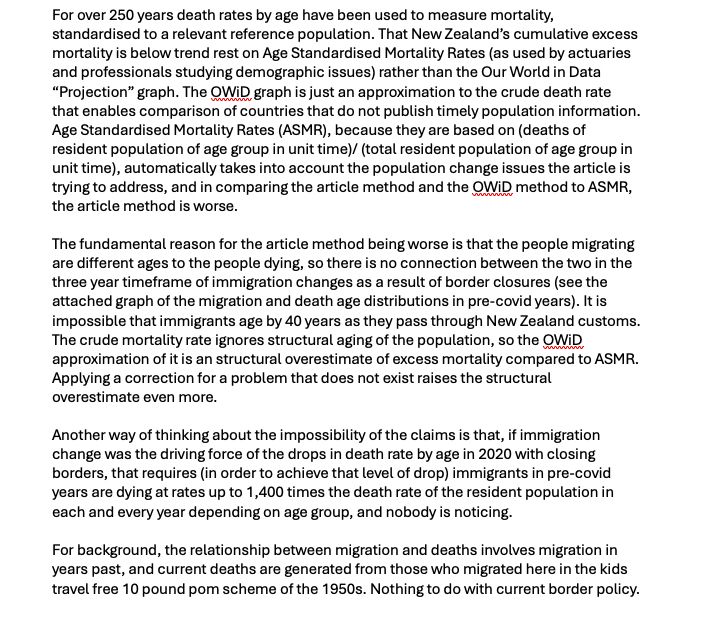 For over 250 years death rates by age have been used to measure mortality, standardised to a relevant reference population. That New Zealand’s cumulative excess mortality is below trend rest on Age Standardised Mortality Rates (as used by actuaries and professionals studying demographic issues) rather than the Our World in Data “Projection” graph. The OWiD graph is just an approximation to the crude death rate that enables comparison of countries that do not publish timely population information. Age Standardised Mortality Rates (ASMR), because they are based on (deaths of resident population of age group in unit time)/ (total resident population of age group in unit time), automatically takes into account the population change issues the article is trying to address, and in comparing the article method and the OWiD method to ASMR, the article method is worse.

The fundamental reason for the article method being worse is that the people migrating are different ages to the people dying,