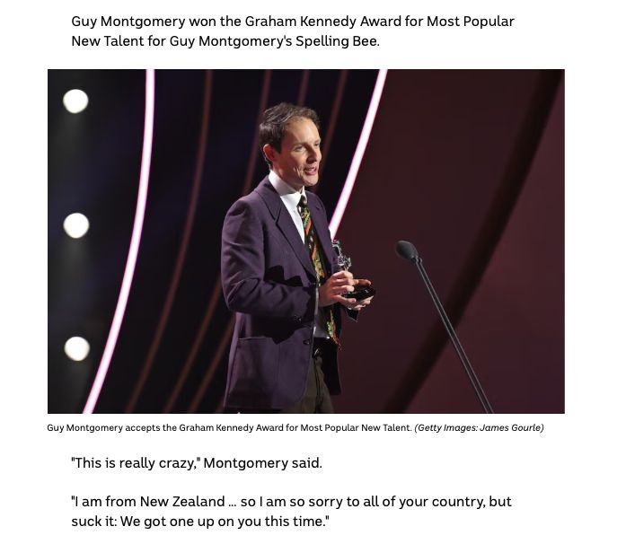 Guy Montgomery won the Graham Kennedy Award for Most Popular New Talent for Guy Montgomery's Spelling Bee.

{photo with alt text "Guy Montgomery smiling, holding a Logie and speaking into a microphone"}

"This is really crazy," Montgomery said.

"I am from New Zealand … so I am so sorry to all of your country, but suck it: We got one up on you this time."
