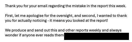 Thank you for your email regarding the mistake in the report this week.

First, let me apologise for the oversight, and second, I wanted to thank you for actually noticing - it means you looked at the report!

We produce and send out this and other reports weekly and always wonder if anyone ever reads them